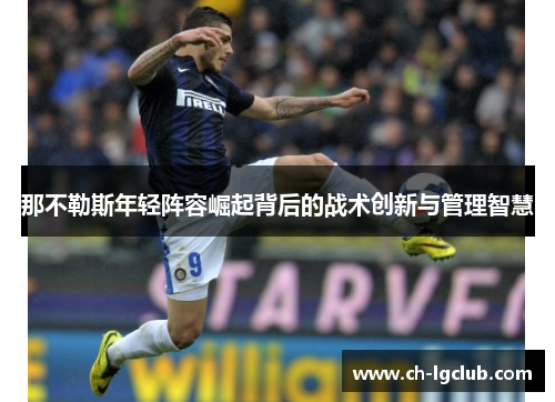 那不勒斯年轻阵容崛起背后的战术创新与管理智慧 那不勒斯年轻阵容崛起背后的战术创新与管理智慧