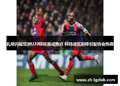 扎哈闪耀非洲U20锦标赛成焦点 科特迪瓦前锋引发转会热潮