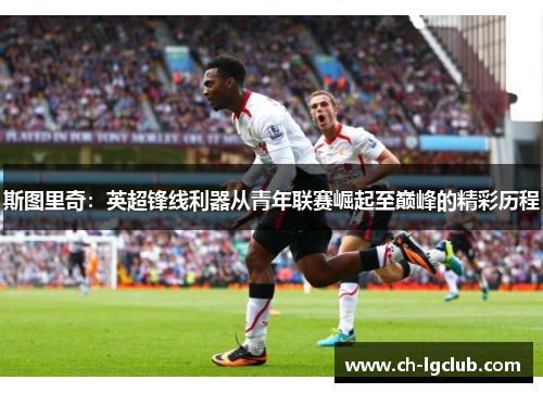 斯图里奇:英超锋线利器从青年联赛崛起至巅峰的精彩历程 斯图里奇:英超锋线利器从青年联赛崛起至巅峰的精彩历程