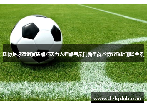 国际足球友谊赛焦点对决五大看点与豪门新星战术博弈解析前瞻全景 国际足球友谊赛焦点对决五大看点与豪门新星战术博弈解析前瞻全景