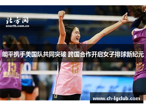 朗平携手美国队共同突破 跨国合作开启女子排球新纪元